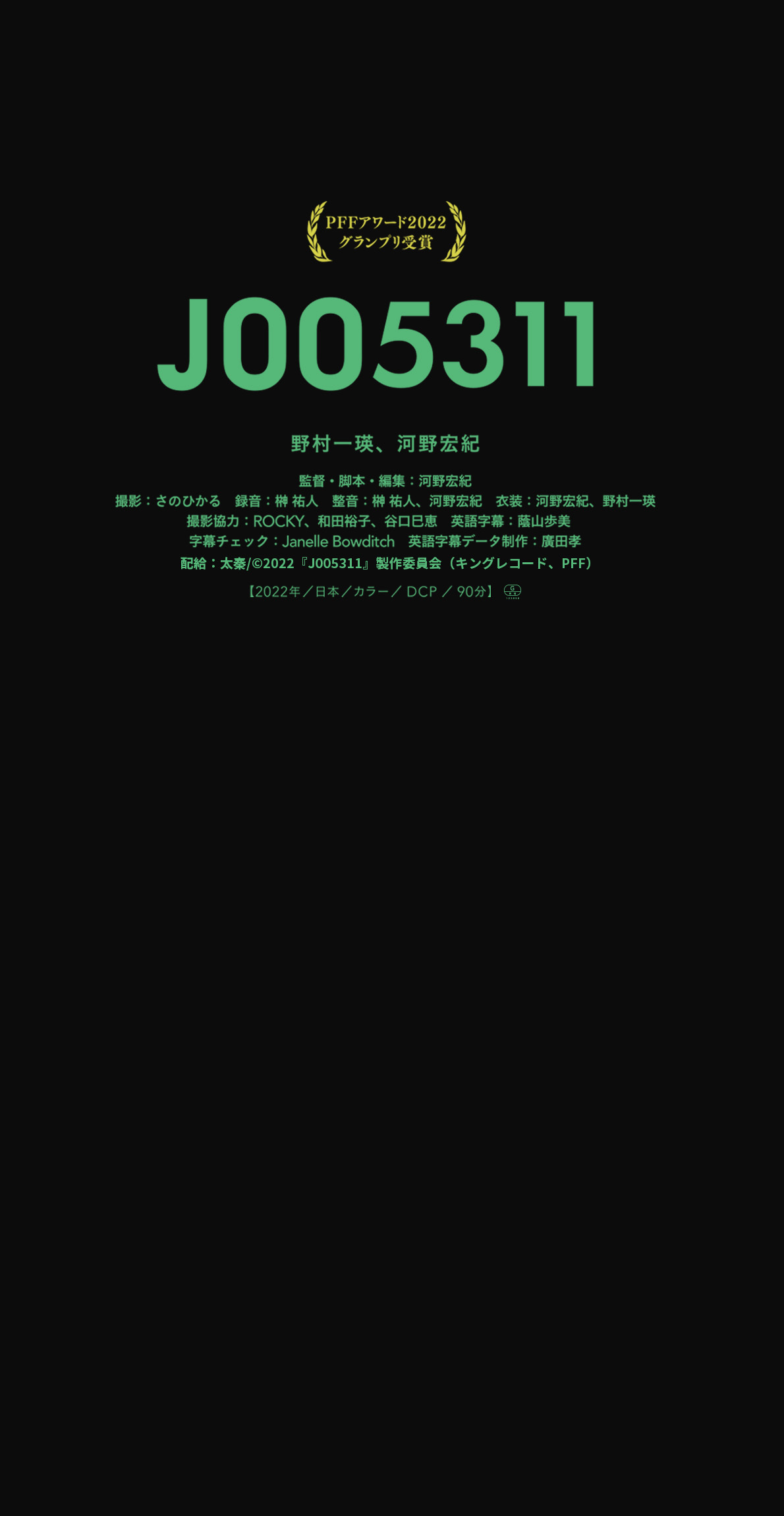 PFFアワード2022グランプリ受賞作品『J005311』野村一瑛、河野宏紀
		監督・脚本・編集：河野宏紀
		撮影：さのひかる/録音：榊 祐人/整音：榊 祐人、河野宏紀/衣装：河野宏紀、野村一瑛　　　撮影協力：ROCKY、和田裕子、谷口巳恵英語字幕：蔭山歩美/字幕チェック：Janelle Bowditch/英語字幕データ制作：廣田孝　製作：PFF、キングレコード/配給：太秦/©2022『J005311』製作委員会/映倫：G-123858
		【2022年／日本／カラー／DCP／90分】